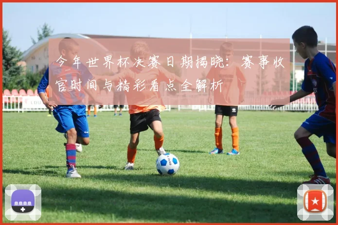 今年世界杯决赛日期揭晓:赛事收官时间与精彩看点全解析