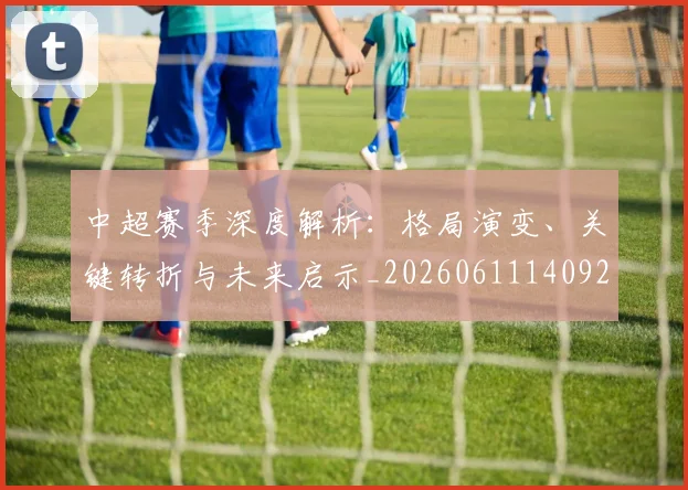 中超赛季深度解析:格局演变、关键转折与未来启示_20260611140925