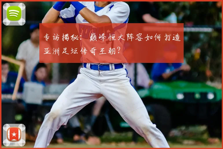 专访揭秘:巅峰恒大阵容如何打造亚洲足坛传奇王朝?