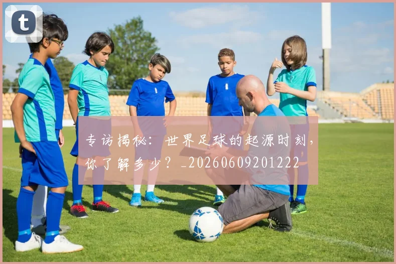 专访揭秘:世界足球的起源时刻,你了解多少?_20260609201222