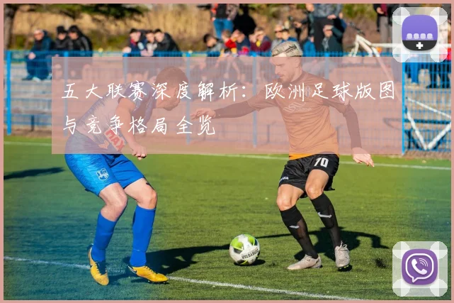 五大联赛深度解析:欧洲足球版图与竞争格局全览