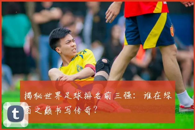 揭秘世界足球排名前三强:谁在绿茵之巅书写传奇?