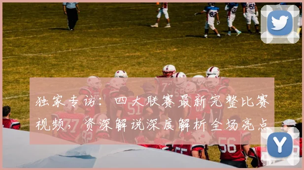 独家专访:四大联赛最新完整比赛视频,资深解说深度解析全场亮点