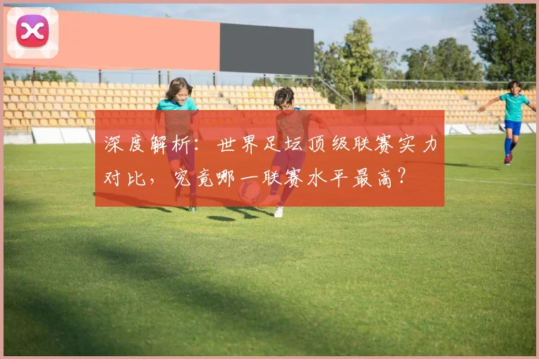深度解析:世界足坛顶级联赛实力对比,究竟哪一联赛水平最高?
