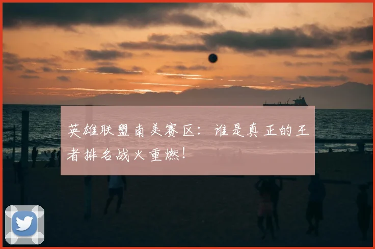 英雄联盟南美赛区:谁是真正的王者排名战火重燃!