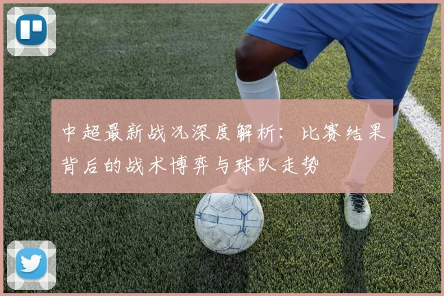 中超最新战况深度解析：比赛结果背后的战术博弈与球队走势