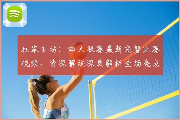 独家专访:四大联赛最新完整比赛视频,资深解说深度解析全场亮点